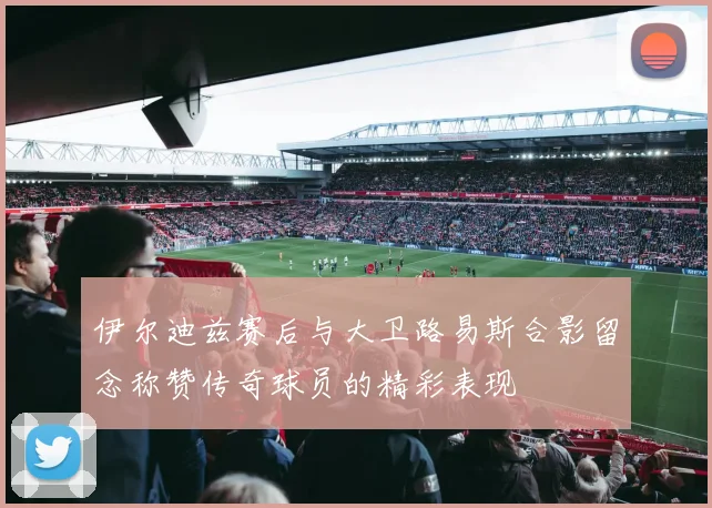 伊尔迪兹赛后与大卫路易斯合影留念称赞传奇球员的精彩表现