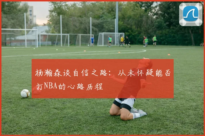 杨瀚森谈自信之路：从未怀疑能否打NBA的心路历程