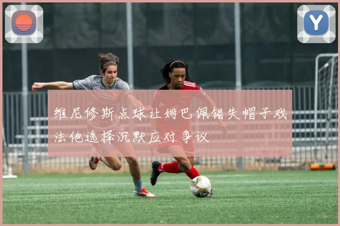 维尼修斯点球让姆巴佩错失帽子戏法他选择沉默应对争议