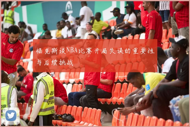 福克斯谈NBA比赛开局失误的重要性与后续挑战