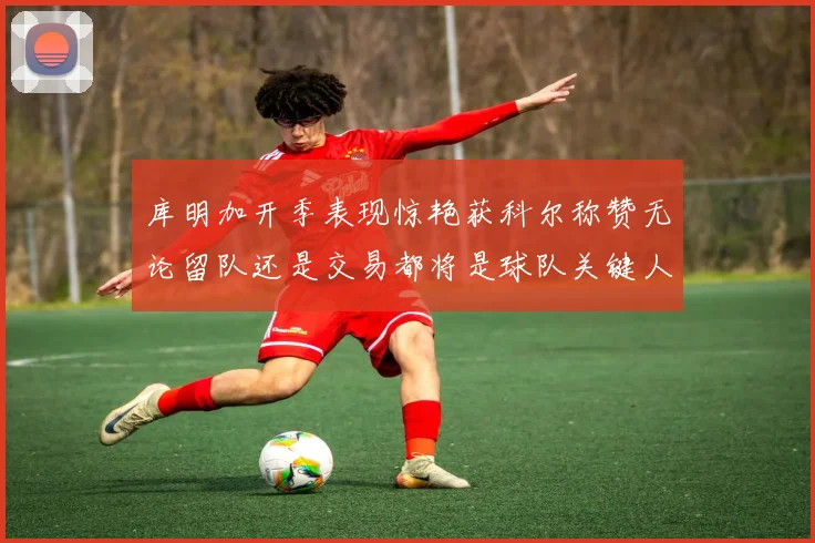 库明加开季表现惊艳获科尔称赞无论留队还是交易都将是球队关键人物