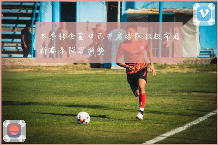 冬季转会窗口已开启各队积极布局新赛季阵容调整