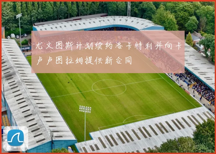 尤文图斯计划续约洛卡特利并向卡卢卢图拉姆提供新合同