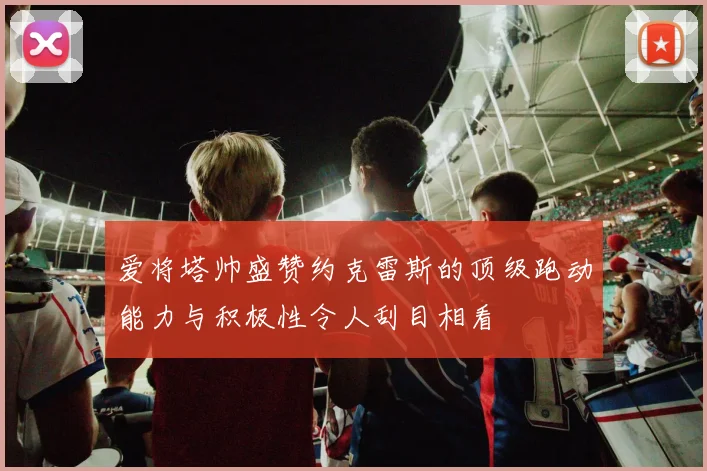 爱将塔帅盛赞约克雷斯的顶级跑动能力与积极性令人刮目相看