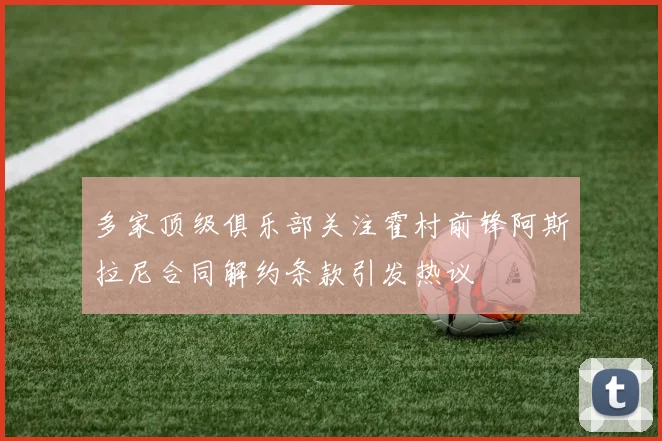 多家顶级俱乐部关注霍村前锋阿斯拉尼合同解约条款引发热议