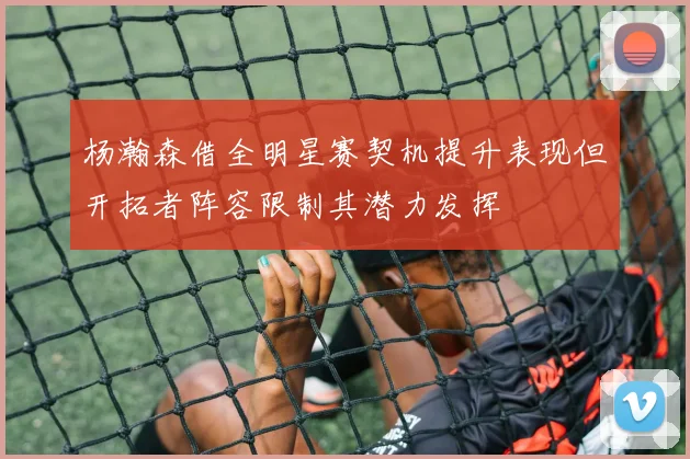 杨瀚森借全明星赛契机提升表现但开拓者阵容限制其潜力发挥