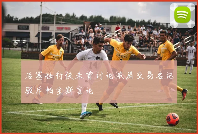 活塞独行侠未曾讨论浓眉交易名记驳斥帕金斯言论