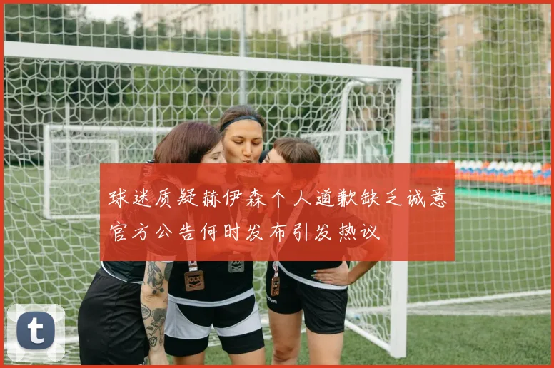 球迷质疑赫伊森个人道歉缺乏诚意官方公告何时发布引发热议