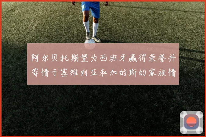 阿尔贝托期望为西班牙赢得荣誉并寄情于塞维利亚和加的斯的家族情怀