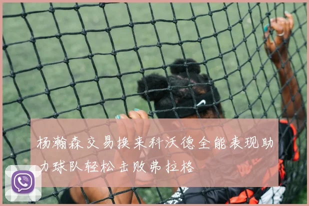 杨瀚森交易换来科沃德全能表现助力球队轻松击败弗拉格