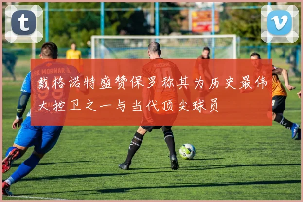 戴格诺特盛赞保罗称其为历史最伟大控卫之一与当代顶尖球员