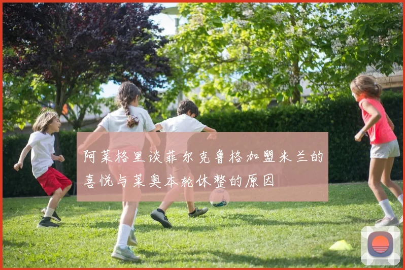 阿莱格里谈菲尔克鲁格加盟米兰的喜悦与莱奥本轮休整的原因