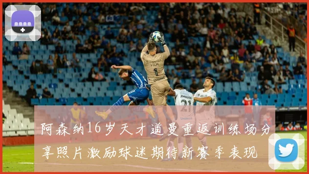 阿森纳16岁天才道曼重返训练场分享照片激励球迷期待新赛季表现
