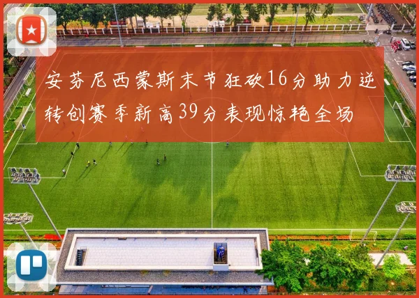 安芬尼西蒙斯末节狂砍16分助力逆转创赛季新高39分表现惊艳全场