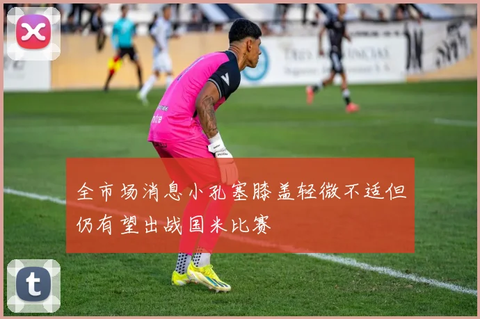 全市场消息小孔塞膝盖轻微不适但仍有望出战国米比赛