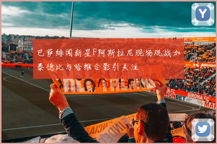 巴萨绯闻新星F阿斯拉尼现场观战加泰德比与哈维合影引关注