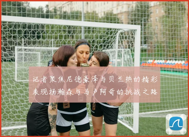 记者聚焦尼德豪泽与贝兰热的精彩表现杨瀚森与马卢阿奇的挑战之路依旧艰难