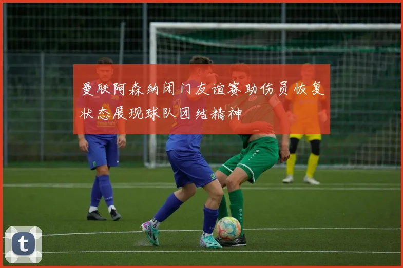曼联阿森纳闭门友谊赛助伤员恢复状态展现球队团结精神