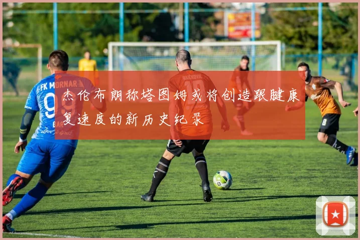 杰伦布朗称塔图姆或将创造跟腱康复速度的新历史纪录