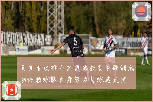 乌多吉谈维卡里奥执教前景强调成功依赖球队自身努力与球迷支持