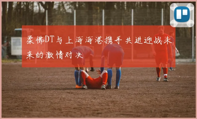 柔佛DT与上海海港携手共进迎战未来的激情对决
