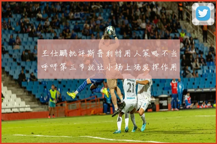 王仕鹏批评斯普利特用人策略不当呼吁第三节就让小杨上场发挥作用