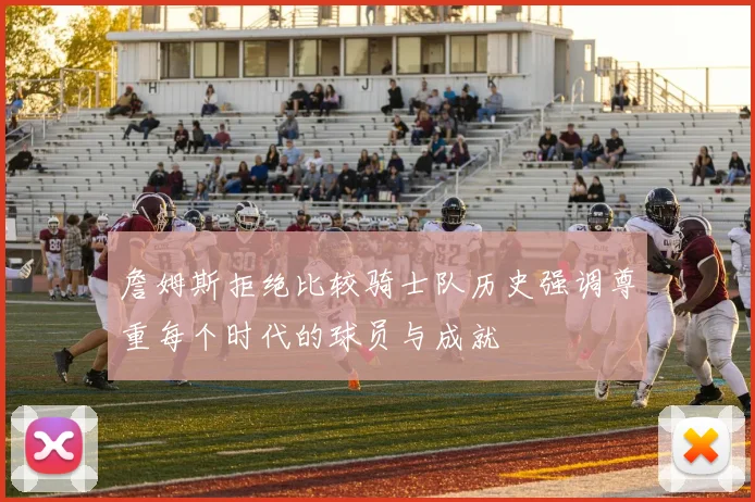 詹姆斯拒绝比较骑士队历史强调尊重每个时代的球员与成就