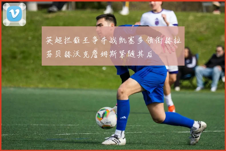 英超拦截王争夺战凯塞多领衔赫拉芬贝赫沃克詹姆斯紧随其后