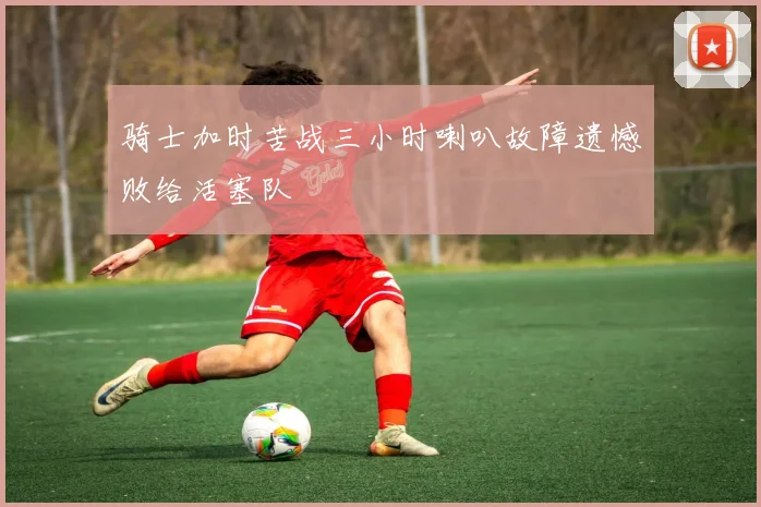 骑士加时苦战三小时喇叭故障遗憾败给活塞队