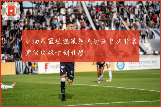 小杨果篮送温暖阿夫迪亚首次背靠背助攻双十创佳绩